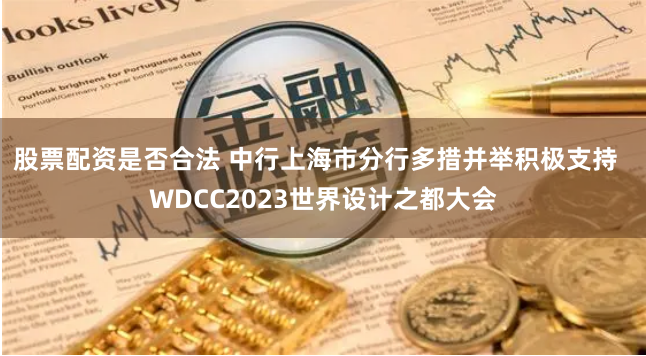 股票配资是否合法 中行上海市分行多措并举积极支持  WDCC2023世界设计之都大会