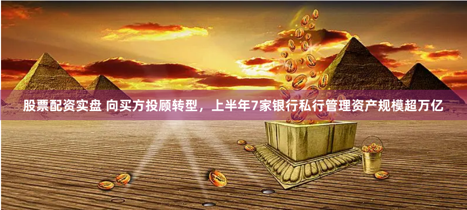 股票配资实盘 向买方投顾转型，上半年7家银行私行管理资产规模超万亿