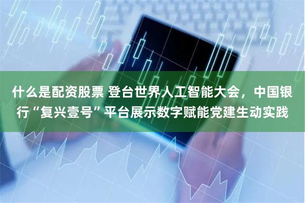 什么是配资股票 登台世界人工智能大会，中国银行“复兴壹号”平台展示数字赋能党建生动实践