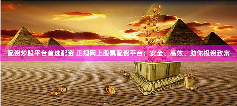 配资炒股平台首选配资 正规网上股票配资平台：安全、高效、助你投资致富