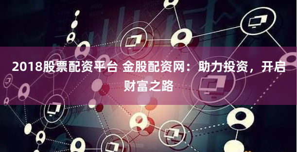 2018股票配资平台 金股配资网：助力投资，开启财富之路