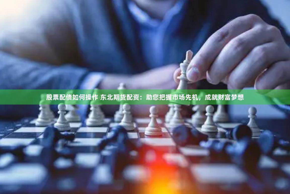 股票配债如何操作 东北期货配资：助您把握市场先机，成就财富梦想