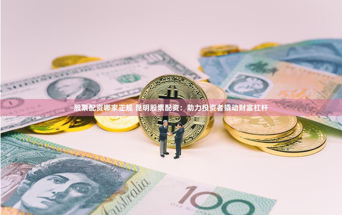 股票配资哪家正规 昆明股票配资：助力投资者撬动财富杠杆
