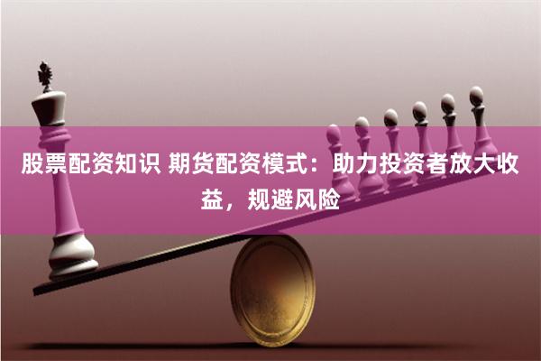 股票配资知识 期货配资模式：助力投资者放大收益，规避风险