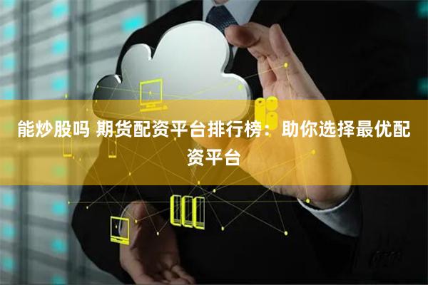 能炒股吗 期货配资平台排行榜：助你选择最优配资平台