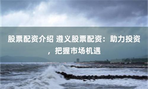 股票配资介绍 遵义股票配资：助力投资，把握市场机遇