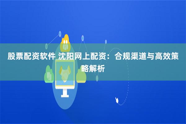 股票配资软件 沈阳网上配资：合规渠道与高效策略解析