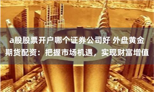 a股股票开户哪个证券公司好 外盘黄金期货配资：把握市场机遇，实现财富增值