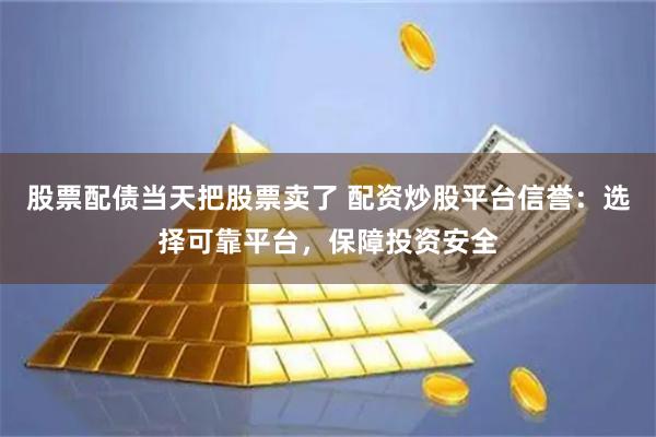 股票配债当天把股票卖了 配资炒股平台信誉：选择可靠平台，保障投资安全