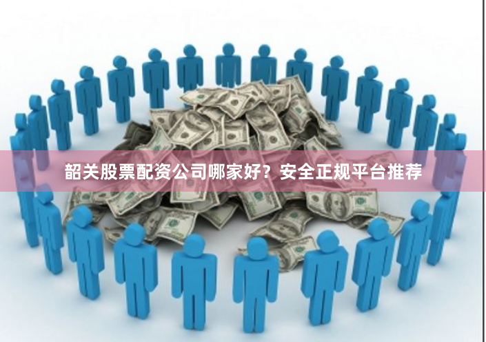 韶关股票配资公司哪家好？安全正规平台推荐